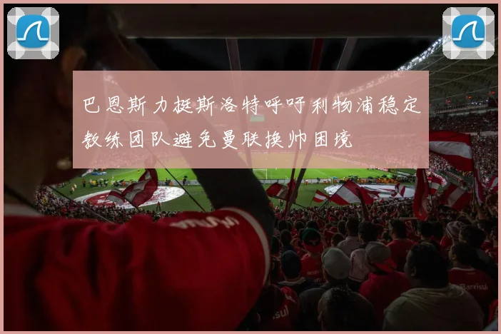 巴恩斯力挺斯洛特呼吁利物浦稳定教练团队避免曼联换帅困境
