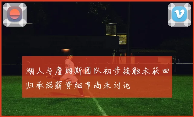 湖人与詹姆斯团队初步接触未获回归承诺薪资细节尚未讨论