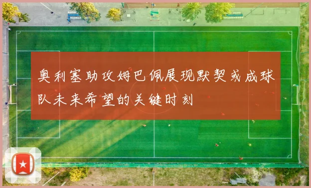 奥利塞助攻姆巴佩展现默契或成球队未来希望的关键时刻