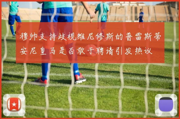 穆帅支持歧视维尼修斯的普雷斯蒂安尼皇马是否敢于聘请引发热议