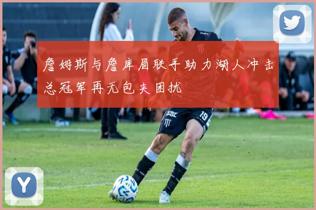 詹姆斯与詹库眉联手助力湖人冲击总冠军再无包夹困扰